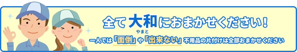 全て大和におまかせください!一人では「面倒」や「出来ない」不用品の片付けは全部おまかせください